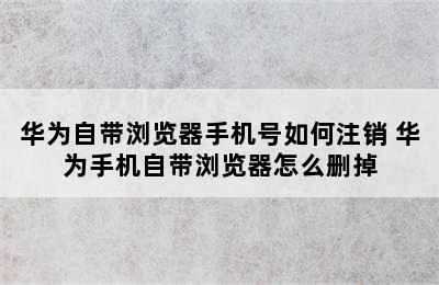 华为自带浏览器手机号如何注销 华为手机自带浏览器怎么删掉